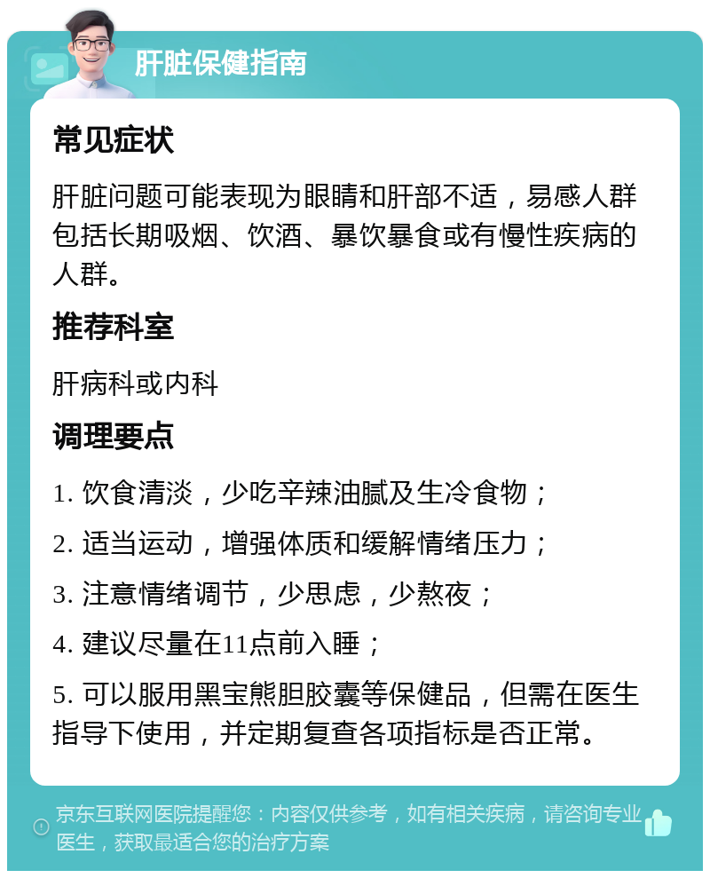 肝脏保健指南 常见症状 肝脏问题可能表现为眼睛和肝部不适，易感人群包括长期吸烟、饮酒、暴饮暴食或有慢性疾病的人群。 推荐科室 肝病科或内科 调理要点 1. 饮食清淡，少吃辛辣油腻及生冷食物； 2. 适当运动，增强体质和缓解情绪压力； 3. 注意情绪调节，少思虑，少熬夜； 4. 建议尽量在11点前入睡； 5. 可以服用黑宝熊胆胶囊等保健品，但需在医生指导下使用，并定期复查各项指标是否正常。