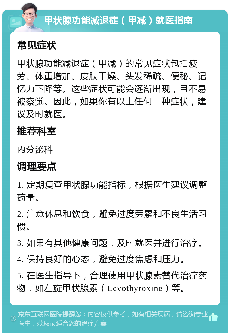 甲状腺功能减退症（甲减）就医指南 常见症状 甲状腺功能减退症（甲减）的常见症状包括疲劳、体重增加、皮肤干燥、头发稀疏、便秘、记忆力下降等。这些症状可能会逐渐出现，且不易被察觉。因此，如果你有以上任何一种症状，建议及时就医。 推荐科室 内分泌科 调理要点 1. 定期复查甲状腺功能指标，根据医生建议调整药量。 2. 注意休息和饮食，避免过度劳累和不良生活习惯。 3. 如果有其他健康问题，及时就医并进行治疗。 4. 保持良好的心态，避免过度焦虑和压力。 5. 在医生指导下，合理使用甲状腺素替代治疗药物，如左旋甲状腺素（Levothyroxine）等。