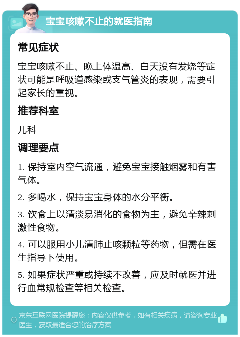 宝宝咳嗽不止的就医指南 常见症状 宝宝咳嗽不止、晚上体温高、白天没有发烧等症状可能是呼吸道感染或支气管炎的表现，需要引起家长的重视。 推荐科室 儿科 调理要点 1. 保持室内空气流通，避免宝宝接触烟雾和有害气体。 2. 多喝水，保持宝宝身体的水分平衡。 3. 饮食上以清淡易消化的食物为主，避免辛辣刺激性食物。 4. 可以服用小儿清肺止咳颗粒等药物，但需在医生指导下使用。 5. 如果症状严重或持续不改善，应及时就医并进行血常规检查等相关检查。