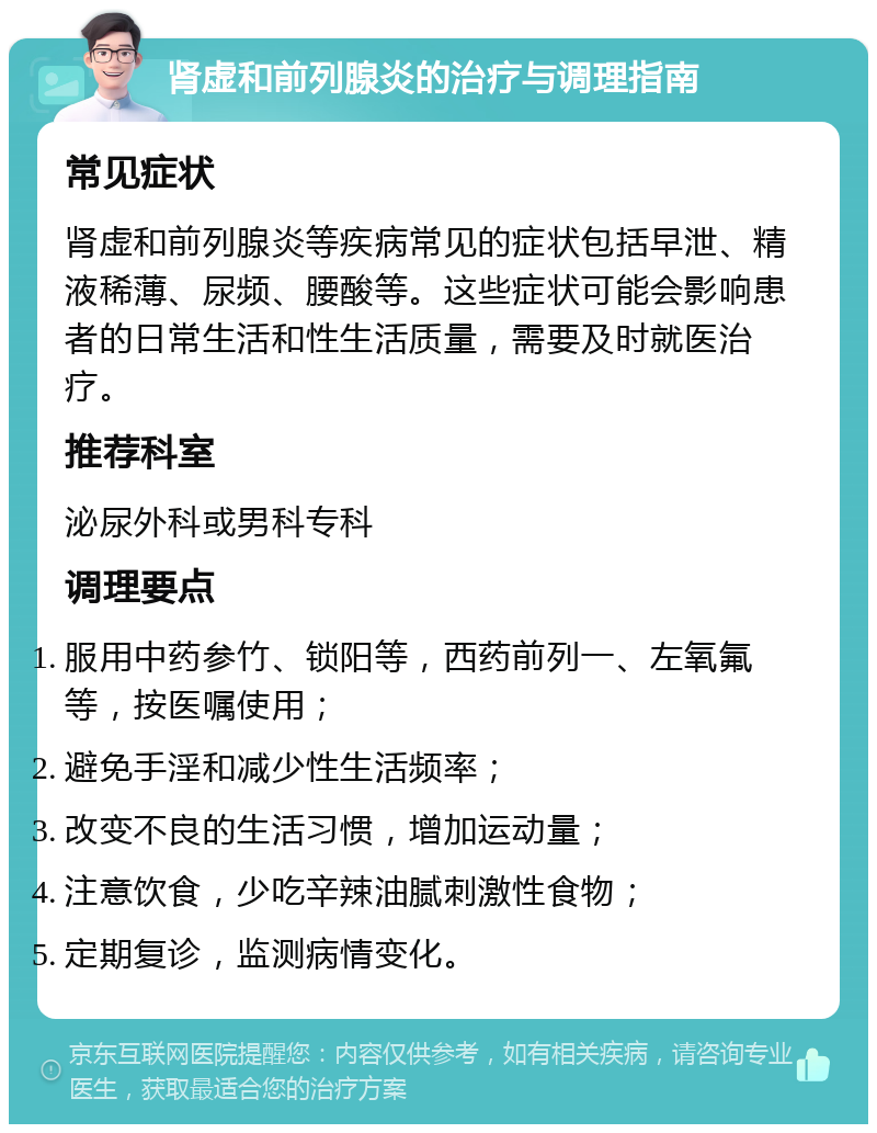 肾虚和前列腺炎的治疗与调理指南 常见症状 肾虚和前列腺炎等疾病常见的症状包括早泄、精液稀薄、尿频、腰酸等。这些症状可能会影响患者的日常生活和性生活质量，需要及时就医治疗。 推荐科室 泌尿外科或男科专科 调理要点 服用中药参竹、锁阳等，西药前列一、左氧氟等，按医嘱使用； 避免手淫和减少性生活频率； 改变不良的生活习惯，增加运动量； 注意饮食，少吃辛辣油腻刺激性食物； 定期复诊，监测病情变化。