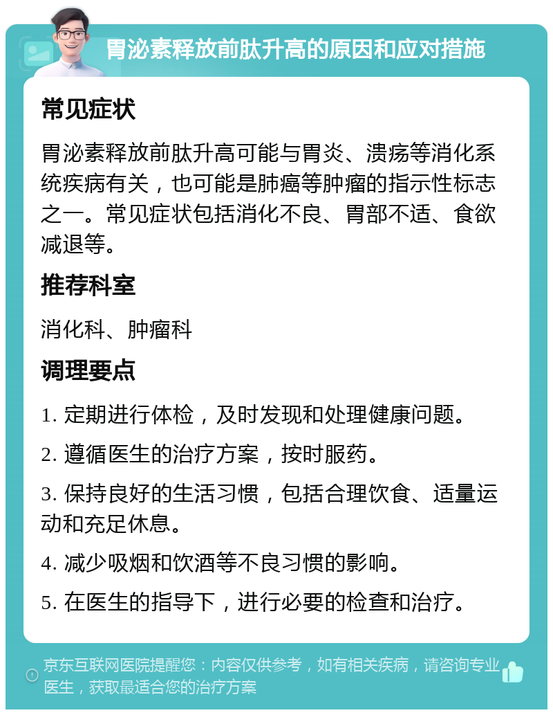 胃泌素释放前肽升高的原因和应对措施 常见症状 胃泌素释放前肽升高可能与胃炎、溃疡等消化系统疾病有关，也可能是肺癌等肿瘤的指示性标志之一。常见症状包括消化不良、胃部不适、食欲减退等。 推荐科室 消化科、肿瘤科 调理要点 1. 定期进行体检，及时发现和处理健康问题。 2. 遵循医生的治疗方案，按时服药。 3. 保持良好的生活习惯，包括合理饮食、适量运动和充足休息。 4. 减少吸烟和饮酒等不良习惯的影响。 5. 在医生的指导下，进行必要的检查和治疗。