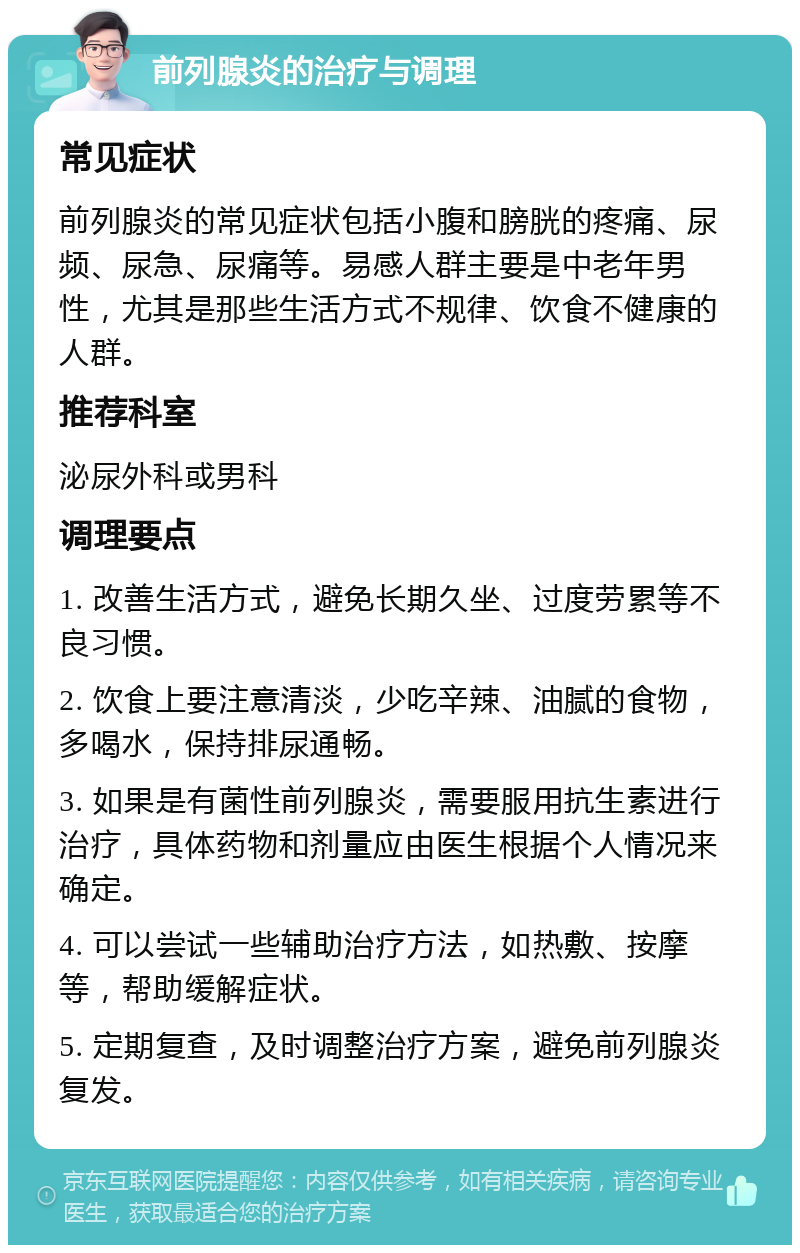 前列腺炎的治疗与调理 常见症状 前列腺炎的常见症状包括小腹和膀胱的疼痛、尿频、尿急、尿痛等。易感人群主要是中老年男性，尤其是那些生活方式不规律、饮食不健康的人群。 推荐科室 泌尿外科或男科 调理要点 1. 改善生活方式，避免长期久坐、过度劳累等不良习惯。 2. 饮食上要注意清淡，少吃辛辣、油腻的食物，多喝水，保持排尿通畅。 3. 如果是有菌性前列腺炎，需要服用抗生素进行治疗，具体药物和剂量应由医生根据个人情况来确定。 4. 可以尝试一些辅助治疗方法，如热敷、按摩等，帮助缓解症状。 5. 定期复查，及时调整治疗方案，避免前列腺炎复发。