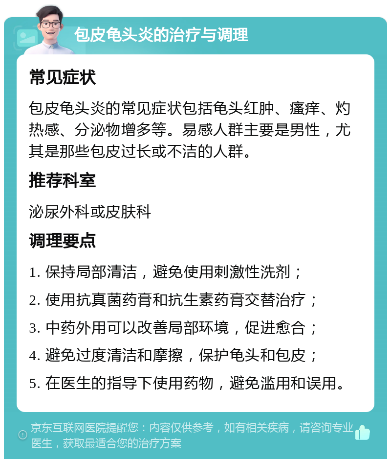 包皮龟头炎的治疗与调理 常见症状 包皮龟头炎的常见症状包括龟头红肿、瘙痒、灼热感、分泌物增多等。易感人群主要是男性，尤其是那些包皮过长或不洁的人群。 推荐科室 泌尿外科或皮肤科 调理要点 1. 保持局部清洁，避免使用刺激性洗剂； 2. 使用抗真菌药膏和抗生素药膏交替治疗； 3. 中药外用可以改善局部环境，促进愈合； 4. 避免过度清洁和摩擦，保护龟头和包皮； 5. 在医生的指导下使用药物，避免滥用和误用。