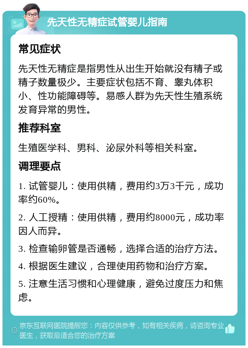 先天性无精症试管婴儿指南 常见症状 先天性无精症是指男性从出生开始就没有精子或精子数量极少。主要症状包括不育、睾丸体积小、性功能障碍等。易感人群为先天性生殖系统发育异常的男性。 推荐科室 生殖医学科、男科、泌尿外科等相关科室。 调理要点 1. 试管婴儿：使用供精，费用约3万3千元，成功率约60%。 2. 人工授精：使用供精，费用约8000元，成功率因人而异。 3. 检查输卵管是否通畅，选择合适的治疗方法。 4. 根据医生建议，合理使用药物和治疗方案。 5. 注意生活习惯和心理健康，避免过度压力和焦虑。