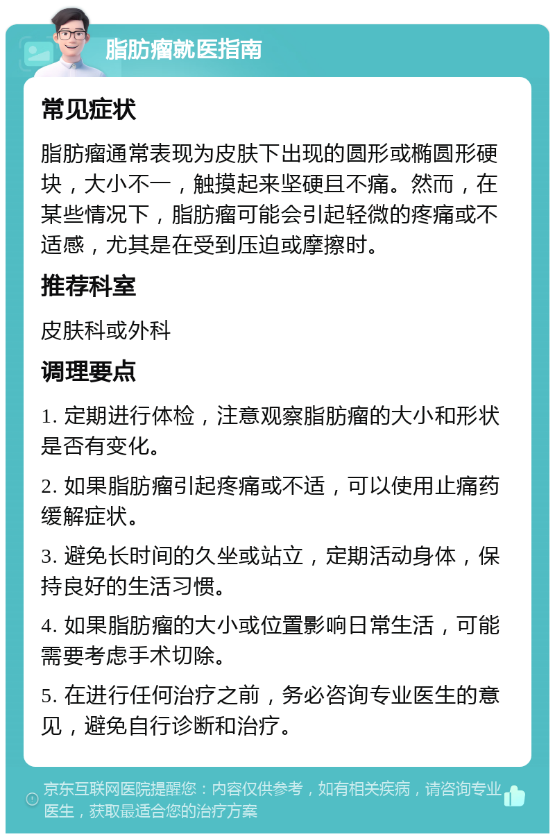 脂肪瘤就医指南 常见症状 脂肪瘤通常表现为皮肤下出现的圆形或椭圆形硬块，大小不一，触摸起来坚硬且不痛。然而，在某些情况下，脂肪瘤可能会引起轻微的疼痛或不适感，尤其是在受到压迫或摩擦时。 推荐科室 皮肤科或外科 调理要点 1. 定期进行体检，注意观察脂肪瘤的大小和形状是否有变化。 2. 如果脂肪瘤引起疼痛或不适，可以使用止痛药缓解症状。 3. 避免长时间的久坐或站立，定期活动身体，保持良好的生活习惯。 4. 如果脂肪瘤的大小或位置影响日常生活，可能需要考虑手术切除。 5. 在进行任何治疗之前，务必咨询专业医生的意见，避免自行诊断和治疗。