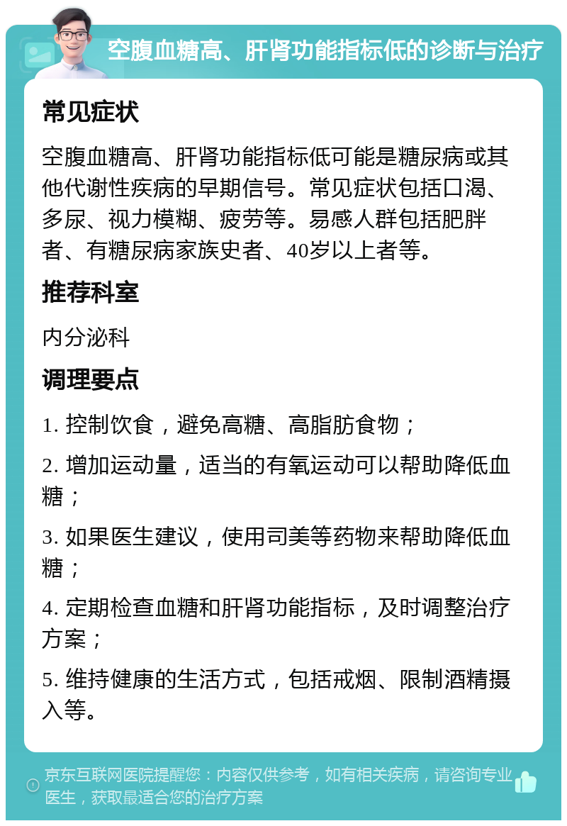 空腹血糖高、肝肾功能指标低的诊断与治疗 常见症状 空腹血糖高、肝肾功能指标低可能是糖尿病或其他代谢性疾病的早期信号。常见症状包括口渴、多尿、视力模糊、疲劳等。易感人群包括肥胖者、有糖尿病家族史者、40岁以上者等。 推荐科室 内分泌科 调理要点 1. 控制饮食，避免高糖、高脂肪食物； 2. 增加运动量，适当的有氧运动可以帮助降低血糖； 3. 如果医生建议，使用司美等药物来帮助降低血糖； 4. 定期检查血糖和肝肾功能指标，及时调整治疗方案； 5. 维持健康的生活方式，包括戒烟、限制酒精摄入等。