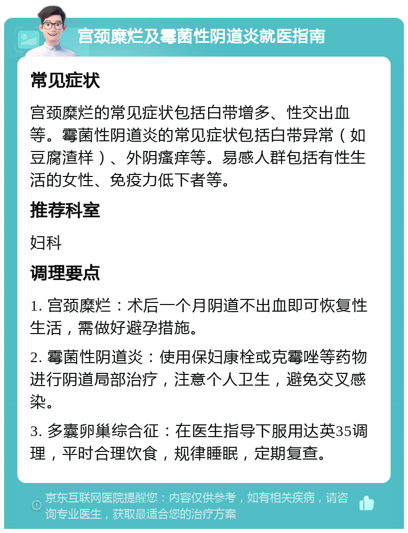 宫颈糜烂及霉菌性阴道炎就医指南 常见症状 宫颈糜烂的常见症状包括白带增多、性交出血等。霉菌性阴道炎的常见症状包括白带异常（如豆腐渣样）、外阴瘙痒等。易感人群包括有性生活的女性、免疫力低下者等。 推荐科室 妇科 调理要点 1. 宫颈糜烂：术后一个月阴道不出血即可恢复性生活，需做好避孕措施。 2. 霉菌性阴道炎：使用保妇康栓或克霉唑等药物进行阴道局部治疗，注意个人卫生，避免交叉感染。 3. 多囊卵巢综合征：在医生指导下服用达英35调理，平时合理饮食，规律睡眠，定期复查。