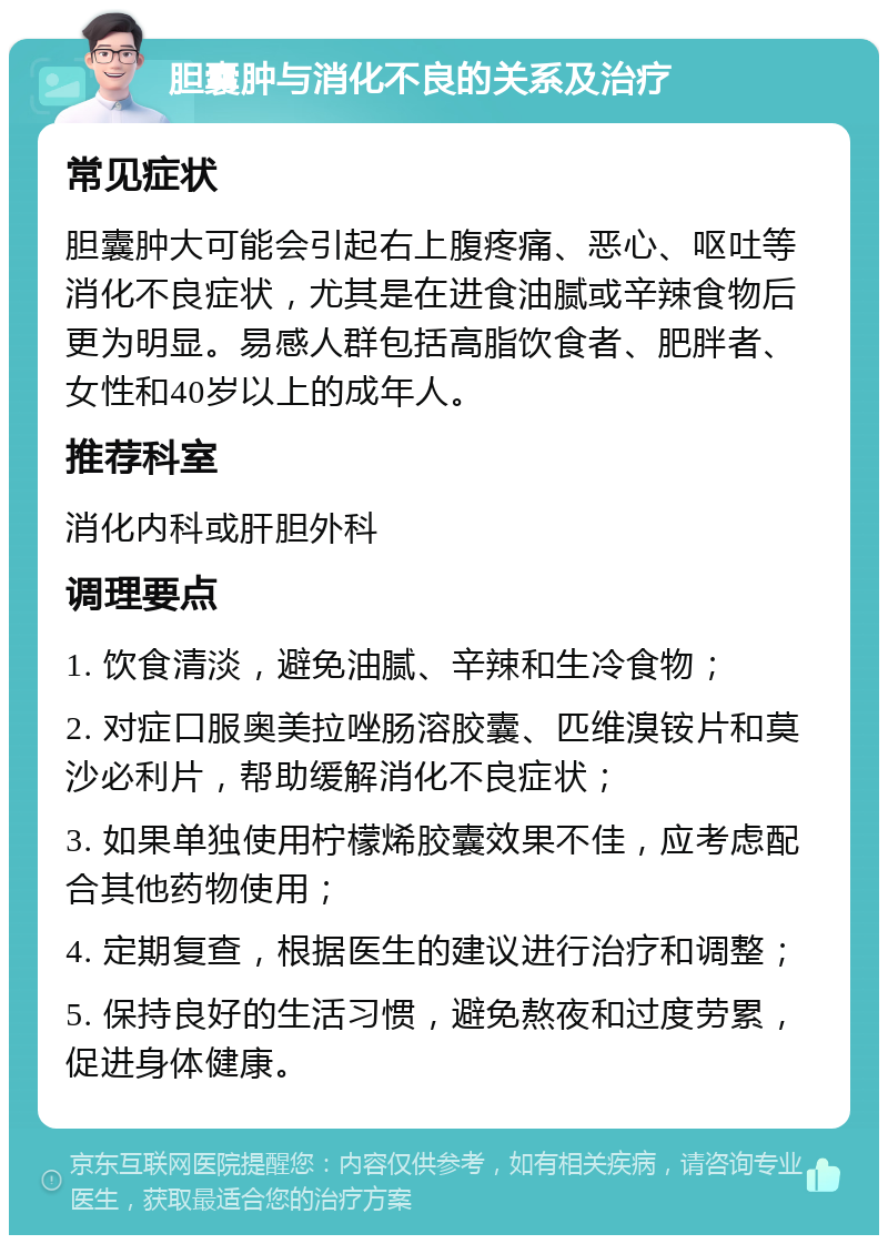 胆囊肿与消化不良的关系及治疗 常见症状 胆囊肿大可能会引起右上腹疼痛、恶心、呕吐等消化不良症状，尤其是在进食油腻或辛辣食物后更为明显。易感人群包括高脂饮食者、肥胖者、女性和40岁以上的成年人。 推荐科室 消化内科或肝胆外科 调理要点 1. 饮食清淡，避免油腻、辛辣和生冷食物； 2. 对症口服奥美拉唑肠溶胶囊、匹维溴铵片和莫沙必利片，帮助缓解消化不良症状； 3. 如果单独使用柠檬烯胶囊效果不佳，应考虑配合其他药物使用； 4. 定期复查，根据医生的建议进行治疗和调整； 5. 保持良好的生活习惯，避免熬夜和过度劳累，促进身体健康。