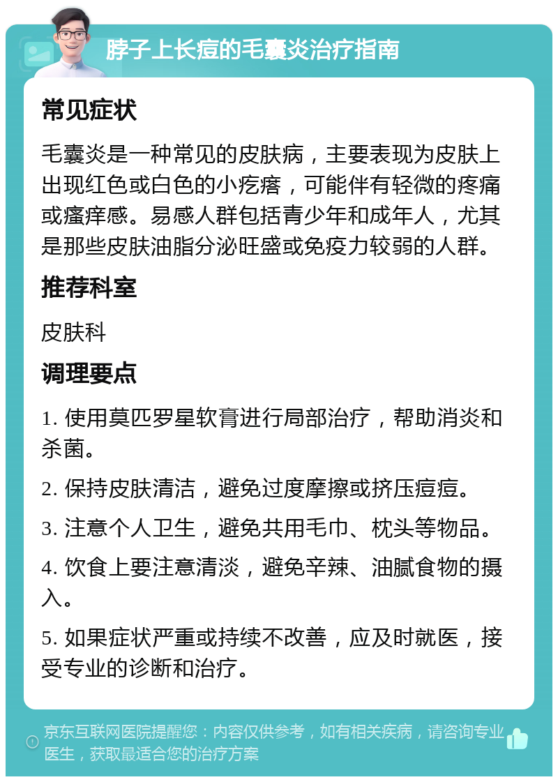 脖子上长痘的毛囊炎治疗指南 常见症状 毛囊炎是一种常见的皮肤病，主要表现为皮肤上出现红色或白色的小疙瘩，可能伴有轻微的疼痛或瘙痒感。易感人群包括青少年和成年人，尤其是那些皮肤油脂分泌旺盛或免疫力较弱的人群。 推荐科室 皮肤科 调理要点 1. 使用莫匹罗星软膏进行局部治疗，帮助消炎和杀菌。 2. 保持皮肤清洁，避免过度摩擦或挤压痘痘。 3. 注意个人卫生，避免共用毛巾、枕头等物品。 4. 饮食上要注意清淡，避免辛辣、油腻食物的摄入。 5. 如果症状严重或持续不改善，应及时就医，接受专业的诊断和治疗。