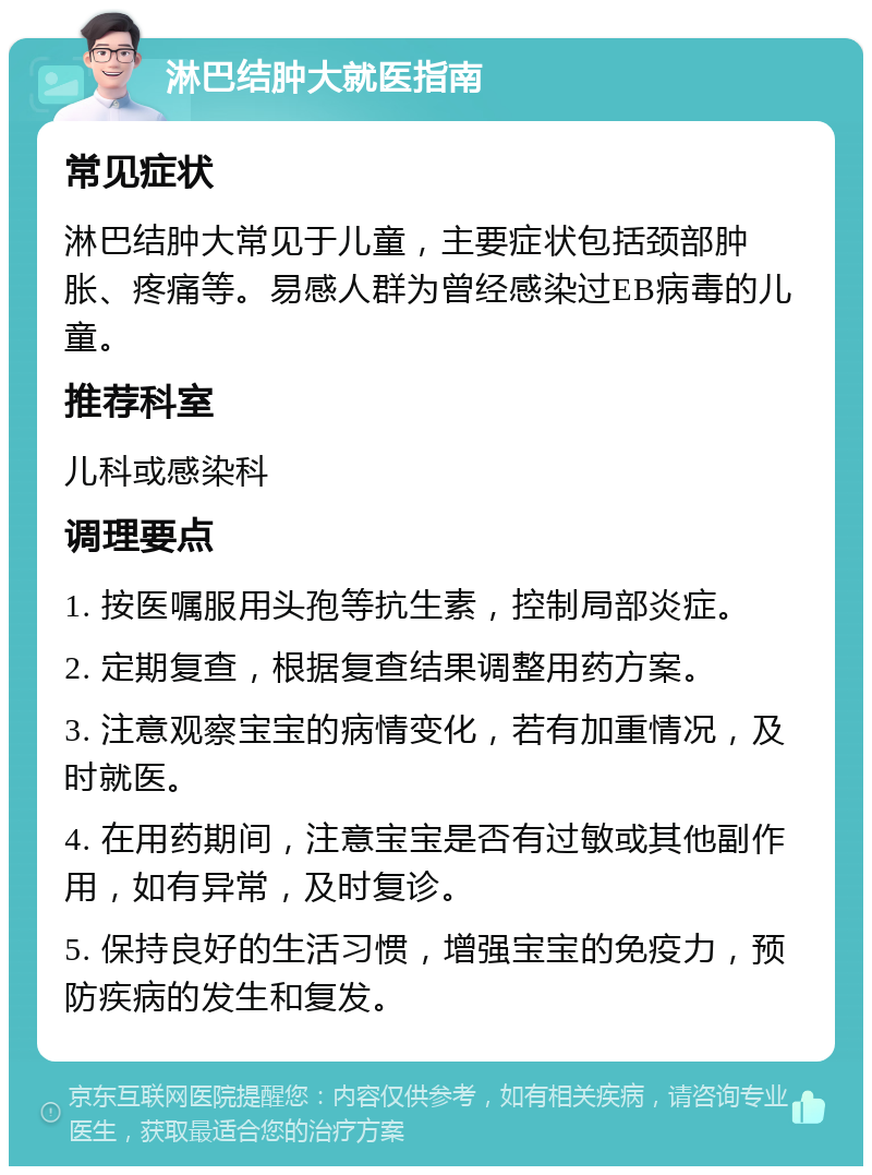 淋巴结肿大就医指南 常见症状 淋巴结肿大常见于儿童，主要症状包括颈部肿胀、疼痛等。易感人群为曾经感染过EB病毒的儿童。 推荐科室 儿科或感染科 调理要点 1. 按医嘱服用头孢等抗生素，控制局部炎症。 2. 定期复查，根据复查结果调整用药方案。 3. 注意观察宝宝的病情变化，若有加重情况，及时就医。 4. 在用药期间，注意宝宝是否有过敏或其他副作用，如有异常，及时复诊。 5. 保持良好的生活习惯，增强宝宝的免疫力，预防疾病的发生和复发。