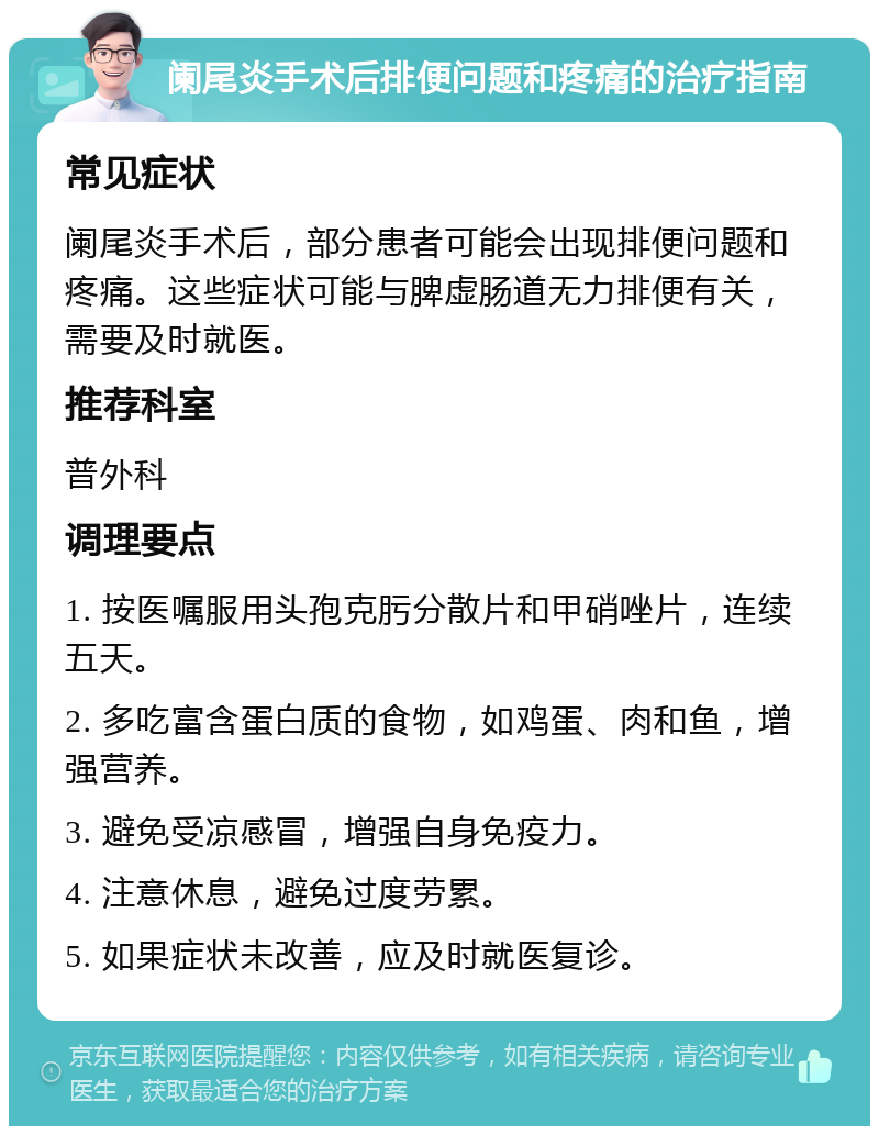 阑尾炎手术后排便问题和疼痛的治疗指南 常见症状 阑尾炎手术后，部分患者可能会出现排便问题和疼痛。这些症状可能与脾虚肠道无力排便有关，需要及时就医。 推荐科室 普外科 调理要点 1. 按医嘱服用头孢克肟分散片和甲硝唑片，连续五天。 2. 多吃富含蛋白质的食物，如鸡蛋、肉和鱼，增强营养。 3. 避免受凉感冒，增强自身免疫力。 4. 注意休息，避免过度劳累。 5. 如果症状未改善，应及时就医复诊。