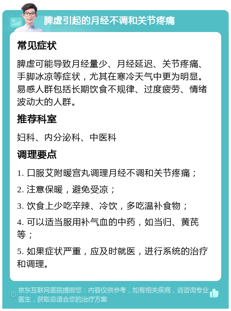 脾虚引起的月经不调和关节疼痛 常见症状 脾虚可能导致月经量少、月经延迟、关节疼痛、手脚冰凉等症状，尤其在寒冷天气中更为明显。易感人群包括长期饮食不规律、过度疲劳、情绪波动大的人群。 推荐科室 妇科、内分泌科、中医科 调理要点 1. 口服艾附暖宫丸调理月经不调和关节疼痛； 2. 注意保暖，避免受凉； 3. 饮食上少吃辛辣、冷饮，多吃温补食物； 4. 可以适当服用补气血的中药，如当归、黄芪等； 5. 如果症状严重，应及时就医，进行系统的治疗和调理。