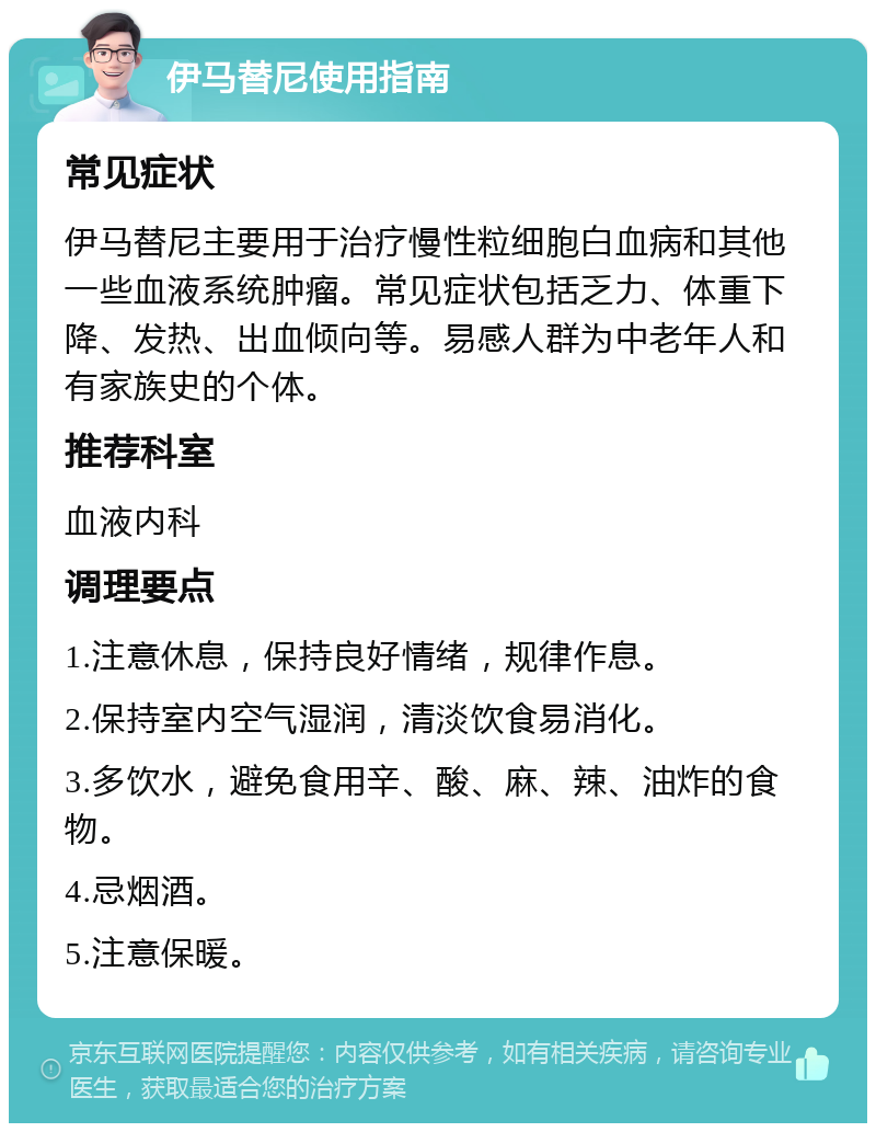 伊马替尼使用指南 常见症状 伊马替尼主要用于治疗慢性粒细胞白血病和其他一些血液系统肿瘤。常见症状包括乏力、体重下降、发热、出血倾向等。易感人群为中老年人和有家族史的个体。 推荐科室 血液内科 调理要点 1.注意休息，保持良好情绪，规律作息。 2.保持室内空气湿润，清淡饮食易消化。 3.多饮水，避免食用辛、酸、麻、辣、油炸的食物。 4.忌烟酒。 5.注意保暖。