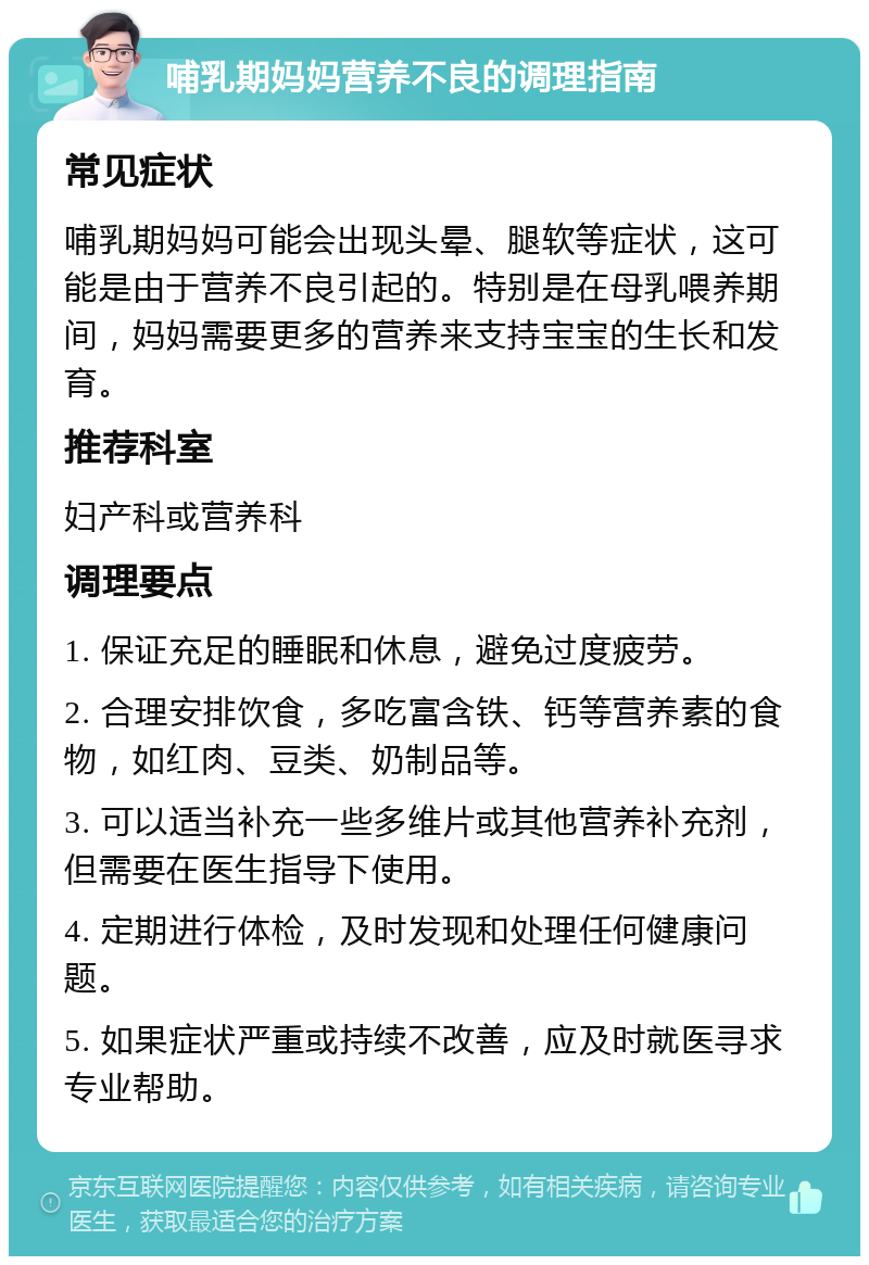 哺乳期妈妈营养不良的调理指南 常见症状 哺乳期妈妈可能会出现头晕、腿软等症状，这可能是由于营养不良引起的。特别是在母乳喂养期间，妈妈需要更多的营养来支持宝宝的生长和发育。 推荐科室 妇产科或营养科 调理要点 1. 保证充足的睡眠和休息，避免过度疲劳。 2. 合理安排饮食，多吃富含铁、钙等营养素的食物，如红肉、豆类、奶制品等。 3. 可以适当补充一些多维片或其他营养补充剂，但需要在医生指导下使用。 4. 定期进行体检，及时发现和处理任何健康问题。 5. 如果症状严重或持续不改善，应及时就医寻求专业帮助。