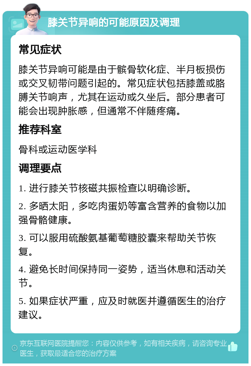 膝关节异响的可能原因及调理 常见症状 膝关节异响可能是由于髌骨软化症、半月板损伤或交叉韧带问题引起的。常见症状包括膝盖或胳膊关节响声，尤其在运动或久坐后。部分患者可能会出现肿胀感，但通常不伴随疼痛。 推荐科室 骨科或运动医学科 调理要点 1. 进行膝关节核磁共振检查以明确诊断。 2. 多晒太阳，多吃肉蛋奶等富含营养的食物以加强骨骼健康。 3. 可以服用硫酸氨基葡萄糖胶囊来帮助关节恢复。 4. 避免长时间保持同一姿势，适当休息和活动关节。 5. 如果症状严重，应及时就医并遵循医生的治疗建议。