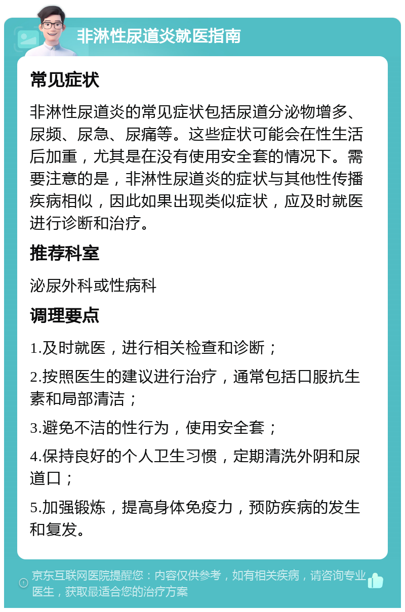 非淋性尿道炎就医指南 常见症状 非淋性尿道炎的常见症状包括尿道分泌物增多、尿频、尿急、尿痛等。这些症状可能会在性生活后加重，尤其是在没有使用安全套的情况下。需要注意的是，非淋性尿道炎的症状与其他性传播疾病相似，因此如果出现类似症状，应及时就医进行诊断和治疗。 推荐科室 泌尿外科或性病科 调理要点 1.及时就医，进行相关检查和诊断； 2.按照医生的建议进行治疗，通常包括口服抗生素和局部清洁； 3.避免不洁的性行为，使用安全套； 4.保持良好的个人卫生习惯，定期清洗外阴和尿道口； 5.加强锻炼，提高身体免疫力，预防疾病的发生和复发。