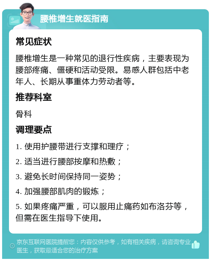 腰椎增生就医指南 常见症状 腰椎增生是一种常见的退行性疾病，主要表现为腰部疼痛、僵硬和活动受限。易感人群包括中老年人、长期从事重体力劳动者等。 推荐科室 骨科 调理要点 1. 使用护腰带进行支撑和理疗； 2. 适当进行腰部按摩和热敷； 3. 避免长时间保持同一姿势； 4. 加强腰部肌肉的锻炼； 5. 如果疼痛严重，可以服用止痛药如布洛芬等，但需在医生指导下使用。