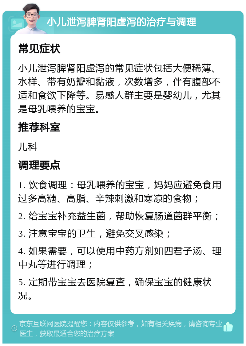 小儿泄泻脾肾阳虚泻的治疗与调理 常见症状 小儿泄泻脾肾阳虚泻的常见症状包括大便稀薄、水样、带有奶瓣和黏液，次数增多，伴有腹部不适和食欲下降等。易感人群主要是婴幼儿，尤其是母乳喂养的宝宝。 推荐科室 儿科 调理要点 1. 饮食调理：母乳喂养的宝宝，妈妈应避免食用过多高糖、高脂、辛辣刺激和寒凉的食物； 2. 给宝宝补充益生菌，帮助恢复肠道菌群平衡； 3. 注意宝宝的卫生，避免交叉感染； 4. 如果需要，可以使用中药方剂如四君子汤、理中丸等进行调理； 5. 定期带宝宝去医院复查，确保宝宝的健康状况。