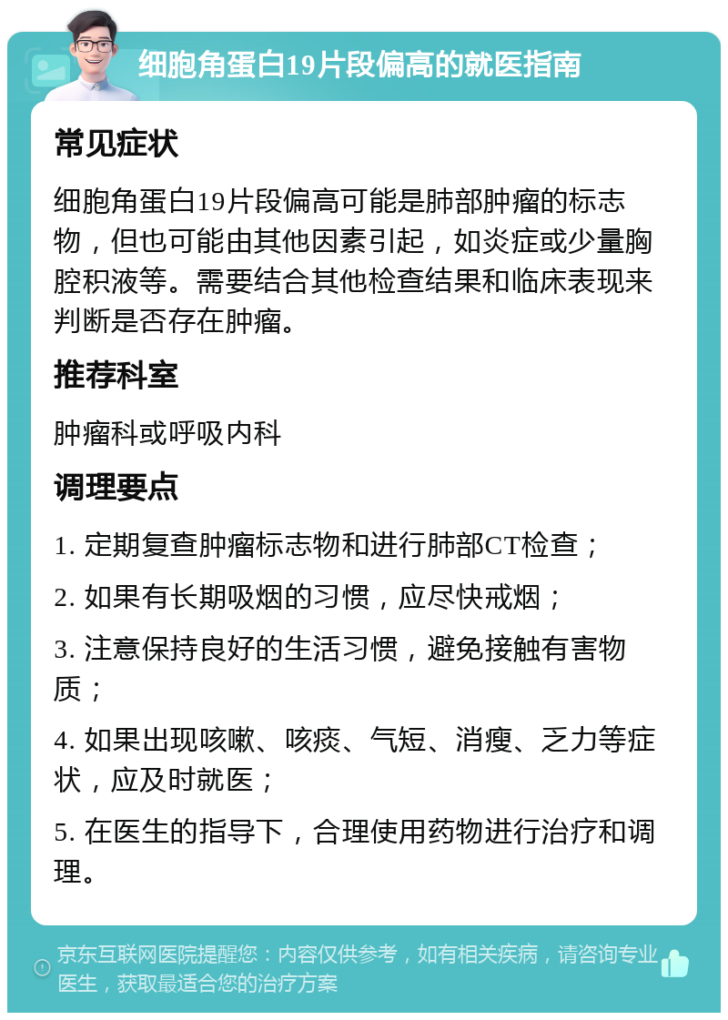 细胞角蛋白19片段偏高的就医指南 常见症状 细胞角蛋白19片段偏高可能是肺部肿瘤的标志物，但也可能由其他因素引起，如炎症或少量胸腔积液等。需要结合其他检查结果和临床表现来判断是否存在肿瘤。 推荐科室 肿瘤科或呼吸内科 调理要点 1. 定期复查肿瘤标志物和进行肺部CT检查； 2. 如果有长期吸烟的习惯，应尽快戒烟； 3. 注意保持良好的生活习惯，避免接触有害物质； 4. 如果出现咳嗽、咳痰、气短、消瘦、乏力等症状，应及时就医； 5. 在医生的指导下，合理使用药物进行治疗和调理。