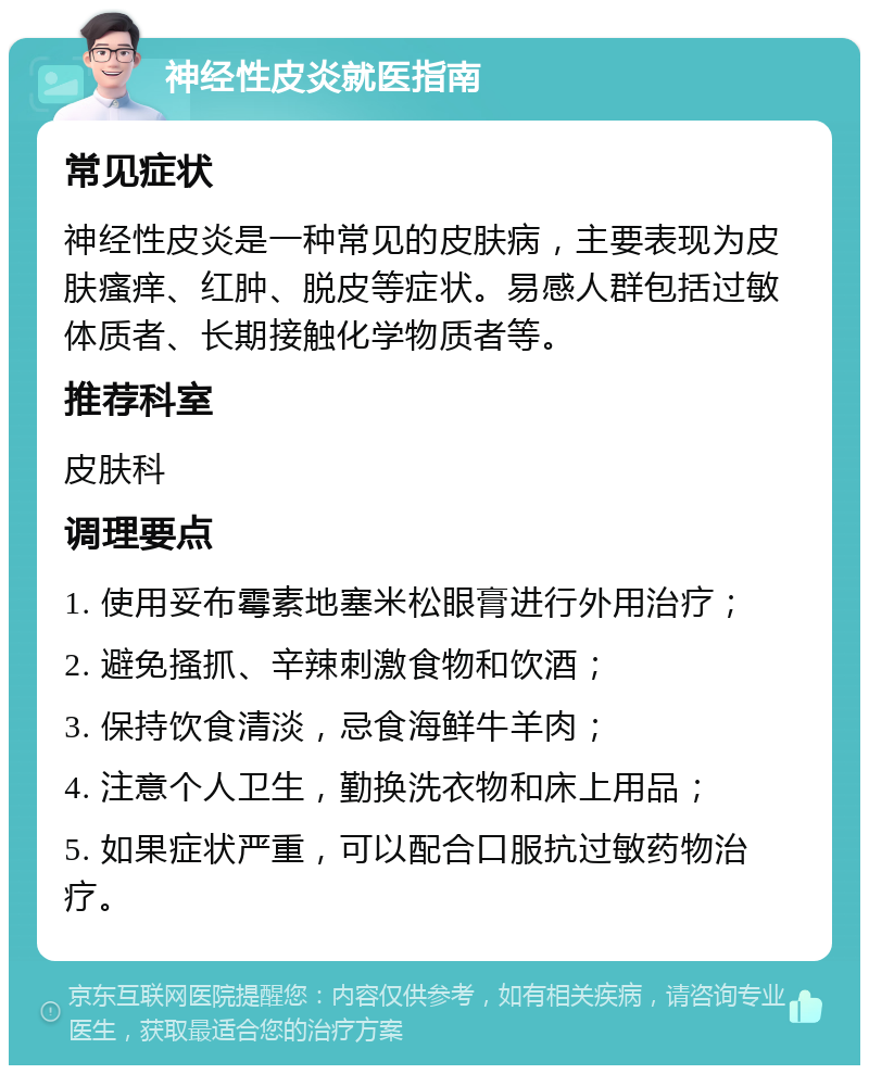 神经性皮炎就医指南 常见症状 神经性皮炎是一种常见的皮肤病，主要表现为皮肤瘙痒、红肿、脱皮等症状。易感人群包括过敏体质者、长期接触化学物质者等。 推荐科室 皮肤科 调理要点 1. 使用妥布霉素地塞米松眼膏进行外用治疗； 2. 避免搔抓、辛辣刺激食物和饮酒； 3. 保持饮食清淡，忌食海鲜牛羊肉； 4. 注意个人卫生，勤换洗衣物和床上用品； 5. 如果症状严重，可以配合口服抗过敏药物治疗。