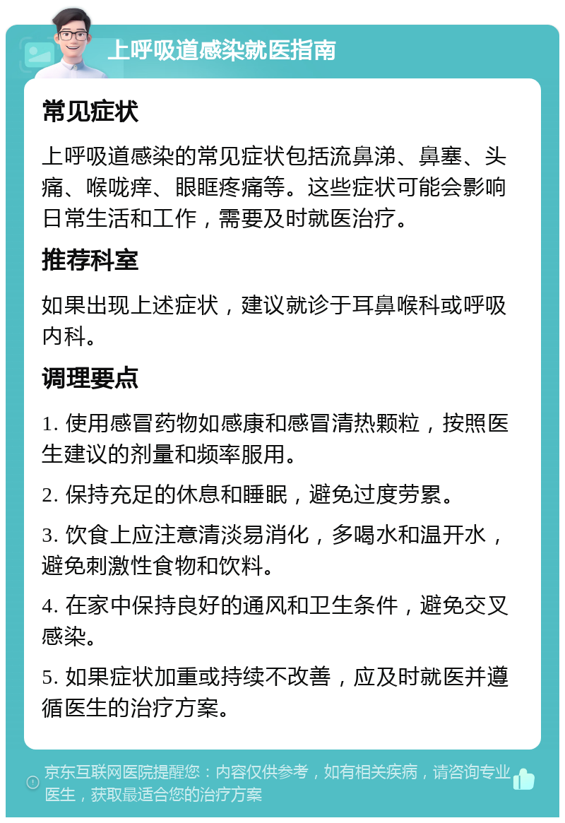 上呼吸道感染就医指南 常见症状 上呼吸道感染的常见症状包括流鼻涕、鼻塞、头痛、喉咙痒、眼眶疼痛等。这些症状可能会影响日常生活和工作，需要及时就医治疗。 推荐科室 如果出现上述症状，建议就诊于耳鼻喉科或呼吸内科。 调理要点 1. 使用感冒药物如感康和感冒清热颗粒，按照医生建议的剂量和频率服用。 2. 保持充足的休息和睡眠，避免过度劳累。 3. 饮食上应注意清淡易消化，多喝水和温开水，避免刺激性食物和饮料。 4. 在家中保持良好的通风和卫生条件，避免交叉感染。 5. 如果症状加重或持续不改善，应及时就医并遵循医生的治疗方案。