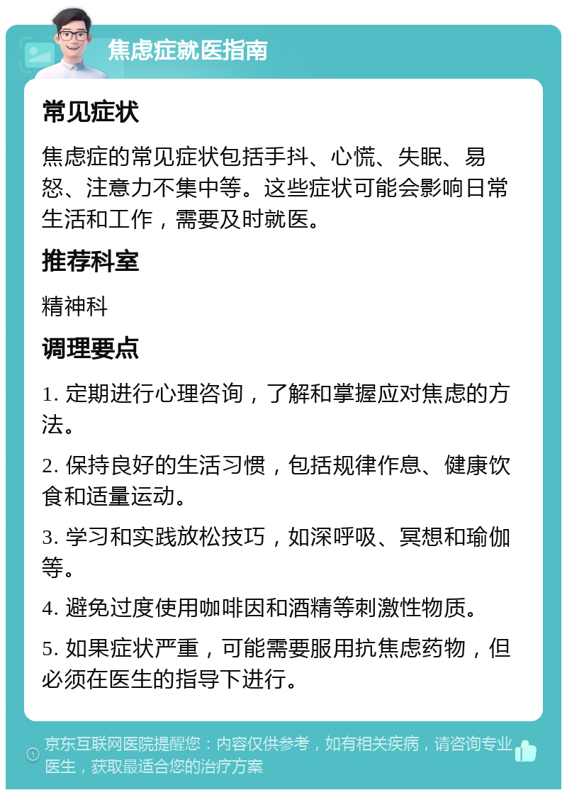 焦虑症就医指南 常见症状 焦虑症的常见症状包括手抖、心慌、失眠、易怒、注意力不集中等。这些症状可能会影响日常生活和工作，需要及时就医。 推荐科室 精神科 调理要点 1. 定期进行心理咨询，了解和掌握应对焦虑的方法。 2. 保持良好的生活习惯，包括规律作息、健康饮食和适量运动。 3. 学习和实践放松技巧，如深呼吸、冥想和瑜伽等。 4. 避免过度使用咖啡因和酒精等刺激性物质。 5. 如果症状严重，可能需要服用抗焦虑药物，但必须在医生的指导下进行。