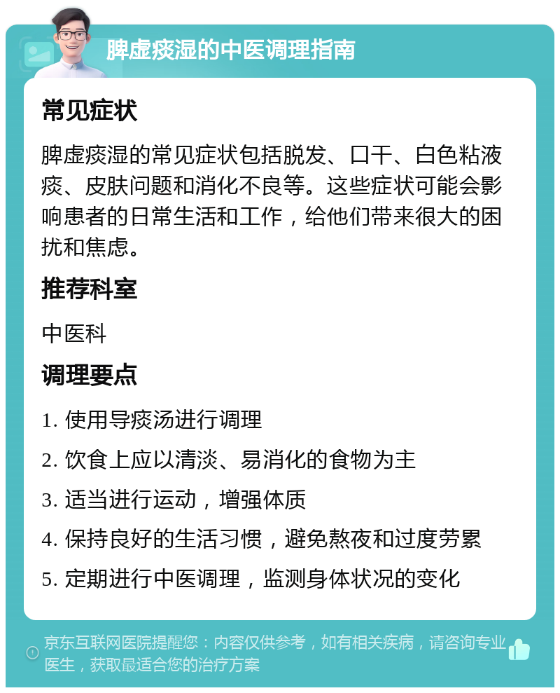 脾虚痰湿的中医调理指南 常见症状 脾虚痰湿的常见症状包括脱发、口干、白色粘液痰、皮肤问题和消化不良等。这些症状可能会影响患者的日常生活和工作，给他们带来很大的困扰和焦虑。 推荐科室 中医科 调理要点 1. 使用导痰汤进行调理 2. 饮食上应以清淡、易消化的食物为主 3. 适当进行运动，增强体质 4. 保持良好的生活习惯，避免熬夜和过度劳累 5. 定期进行中医调理，监测身体状况的变化