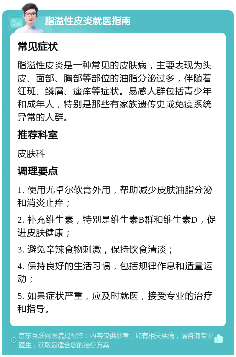 脂溢性皮炎就医指南 常见症状 脂溢性皮炎是一种常见的皮肤病，主要表现为头皮、面部、胸部等部位的油脂分泌过多，伴随着红斑、鳞屑、瘙痒等症状。易感人群包括青少年和成年人，特别是那些有家族遗传史或免疫系统异常的人群。 推荐科室 皮肤科 调理要点 1. 使用尤卓尔软膏外用，帮助减少皮肤油脂分泌和消炎止痒； 2. 补充维生素，特别是维生素B群和维生素D，促进皮肤健康； 3. 避免辛辣食物刺激，保持饮食清淡； 4. 保持良好的生活习惯，包括规律作息和适量运动； 5. 如果症状严重，应及时就医，接受专业的治疗和指导。