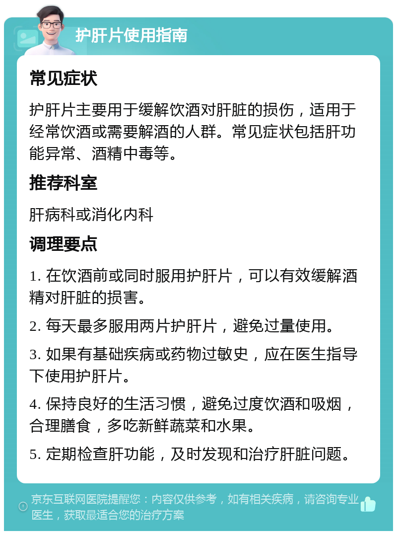 护肝片使用指南 常见症状 护肝片主要用于缓解饮酒对肝脏的损伤，适用于经常饮酒或需要解酒的人群。常见症状包括肝功能异常、酒精中毒等。 推荐科室 肝病科或消化内科 调理要点 1. 在饮酒前或同时服用护肝片，可以有效缓解酒精对肝脏的损害。 2. 每天最多服用两片护肝片，避免过量使用。 3. 如果有基础疾病或药物过敏史，应在医生指导下使用护肝片。 4. 保持良好的生活习惯，避免过度饮酒和吸烟，合理膳食，多吃新鲜蔬菜和水果。 5. 定期检查肝功能，及时发现和治疗肝脏问题。