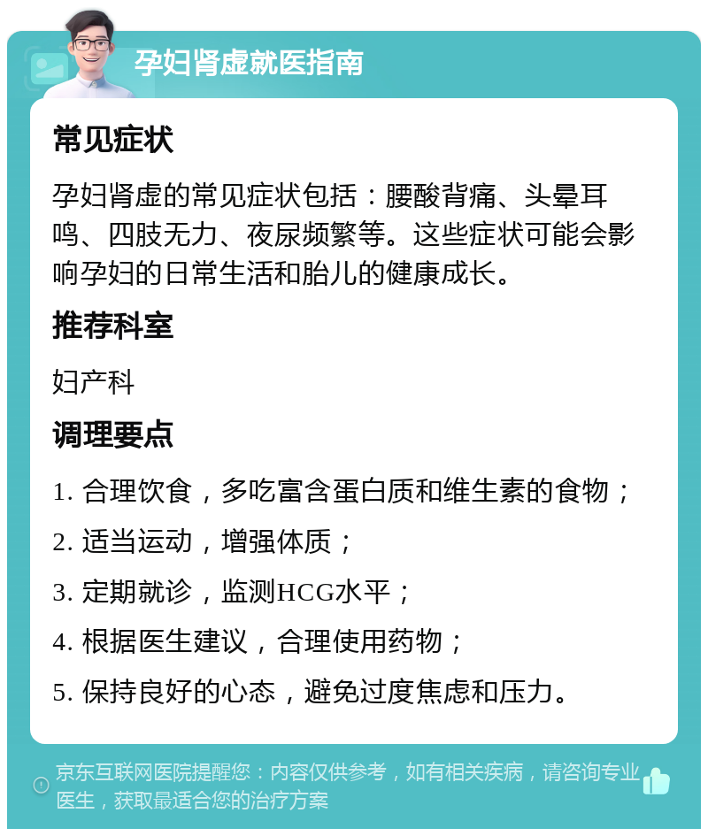 孕妇肾虚就医指南 常见症状 孕妇肾虚的常见症状包括：腰酸背痛、头晕耳鸣、四肢无力、夜尿频繁等。这些症状可能会影响孕妇的日常生活和胎儿的健康成长。 推荐科室 妇产科 调理要点 1. 合理饮食，多吃富含蛋白质和维生素的食物； 2. 适当运动，增强体质； 3. 定期就诊，监测HCG水平； 4. 根据医生建议，合理使用药物； 5. 保持良好的心态，避免过度焦虑和压力。