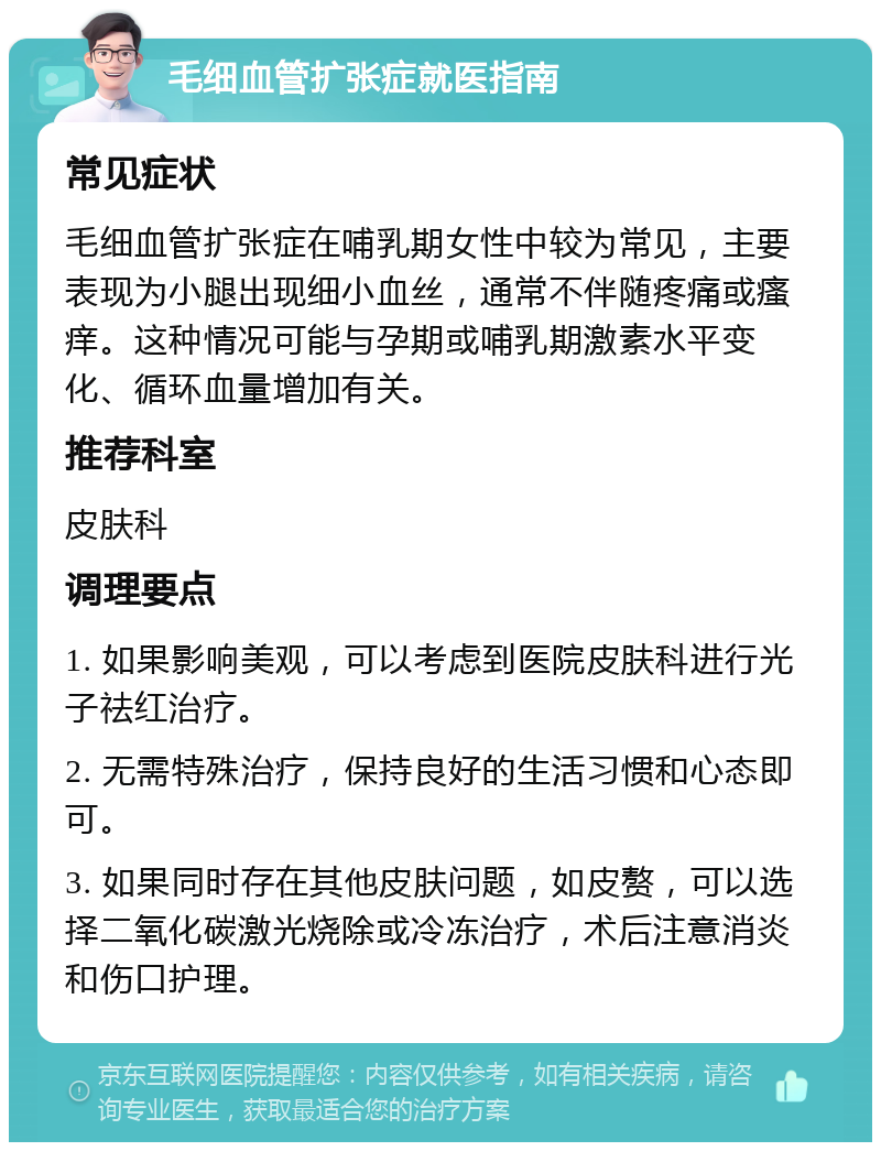 毛细血管扩张症就医指南 常见症状 毛细血管扩张症在哺乳期女性中较为常见，主要表现为小腿出现细小血丝，通常不伴随疼痛或瘙痒。这种情况可能与孕期或哺乳期激素水平变化、循环血量增加有关。 推荐科室 皮肤科 调理要点 1. 如果影响美观，可以考虑到医院皮肤科进行光子祛红治疗。 2. 无需特殊治疗，保持良好的生活习惯和心态即可。 3. 如果同时存在其他皮肤问题，如皮赘，可以选择二氧化碳激光烧除或冷冻治疗，术后注意消炎和伤口护理。