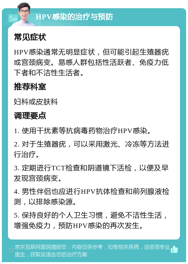 HPV感染的治疗与预防 常见症状 HPV感染通常无明显症状，但可能引起生殖器疣或宫颈病变。易感人群包括性活跃者、免疫力低下者和不洁性生活者。 推荐科室 妇科或皮肤科 调理要点 1. 使用干扰素等抗病毒药物治疗HPV感染。 2. 对于生殖器疣，可以采用激光、冷冻等方法进行治疗。 3. 定期进行TCT检查和阴道镜下活检，以便及早发现宫颈病变。 4. 男性伴侣也应进行HPV抗体检查和前列腺液检测，以排除感染源。 5. 保持良好的个人卫生习惯，避免不洁性生活，增强免疫力，预防HPV感染的再次发生。