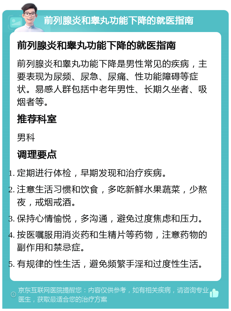 前列腺炎和睾丸功能下降的就医指南 前列腺炎和睾丸功能下降的就医指南 前列腺炎和睾丸功能下降是男性常见的疾病，主要表现为尿频、尿急、尿痛、性功能障碍等症状。易感人群包括中老年男性、长期久坐者、吸烟者等。 推荐科室 男科 调理要点 定期进行体检，早期发现和治疗疾病。 注意生活习惯和饮食，多吃新鲜水果蔬菜，少熬夜，戒烟戒酒。 保持心情愉悦，多沟通，避免过度焦虑和压力。 按医嘱服用消炎药和生精片等药物，注意药物的副作用和禁忌症。 有规律的性生活，避免频繁手淫和过度性生活。