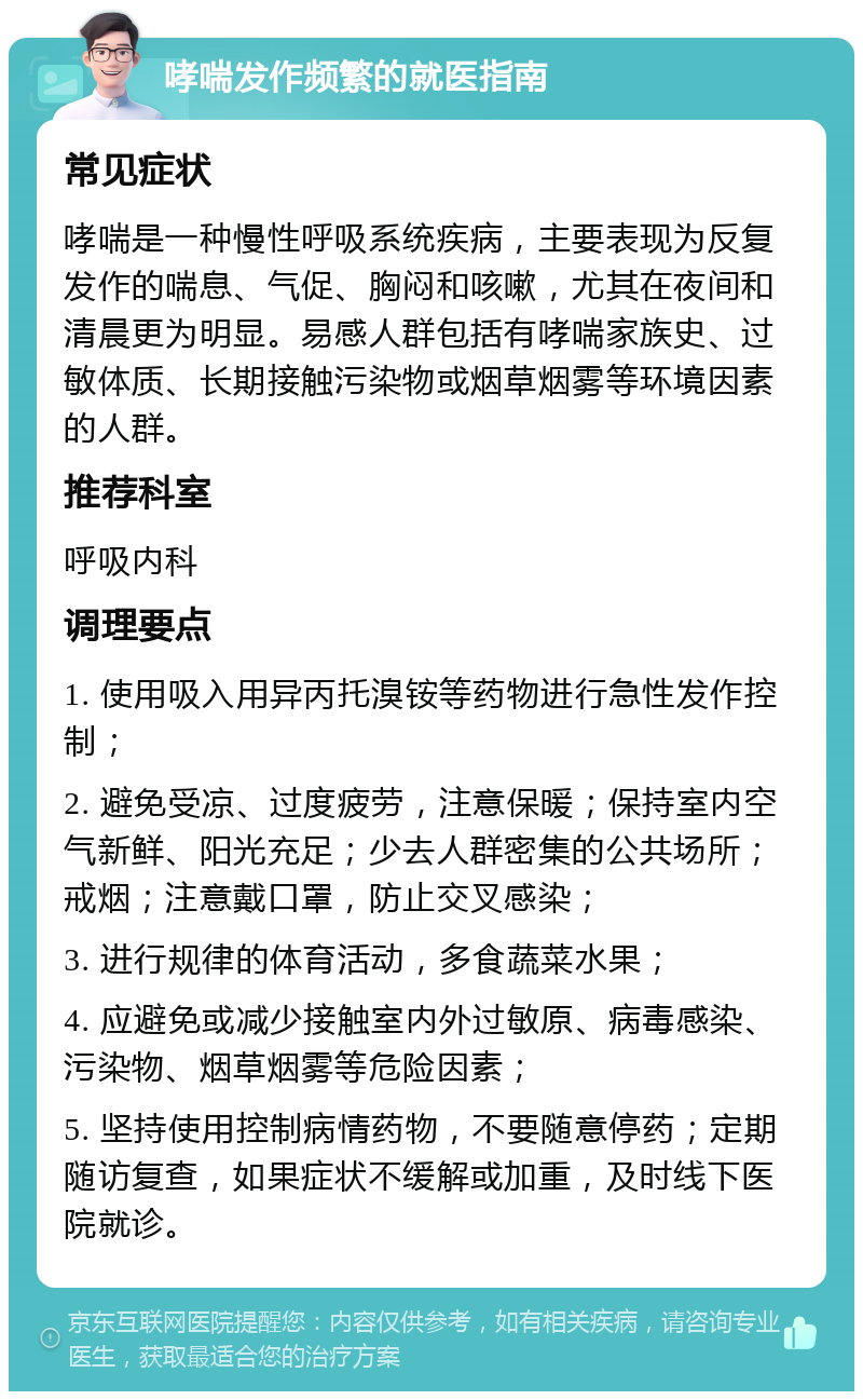 哮喘发作频繁的就医指南 常见症状 哮喘是一种慢性呼吸系统疾病，主要表现为反复发作的喘息、气促、胸闷和咳嗽，尤其在夜间和清晨更为明显。易感人群包括有哮喘家族史、过敏体质、长期接触污染物或烟草烟雾等环境因素的人群。 推荐科室 呼吸内科 调理要点 1. 使用吸入用异丙托溴铵等药物进行急性发作控制； 2. 避免受凉、过度疲劳，注意保暖；保持室内空气新鲜、阳光充足；少去人群密集的公共场所；戒烟；注意戴口罩，防止交叉感染； 3. 进行规律的体育活动，多食蔬菜水果； 4. 应避免或减少接触室内外过敏原、病毒感染、污染物、烟草烟雾等危险因素； 5. 坚持使用控制病情药物，不要随意停药；定期随访复查，如果症状不缓解或加重，及时线下医院就诊。