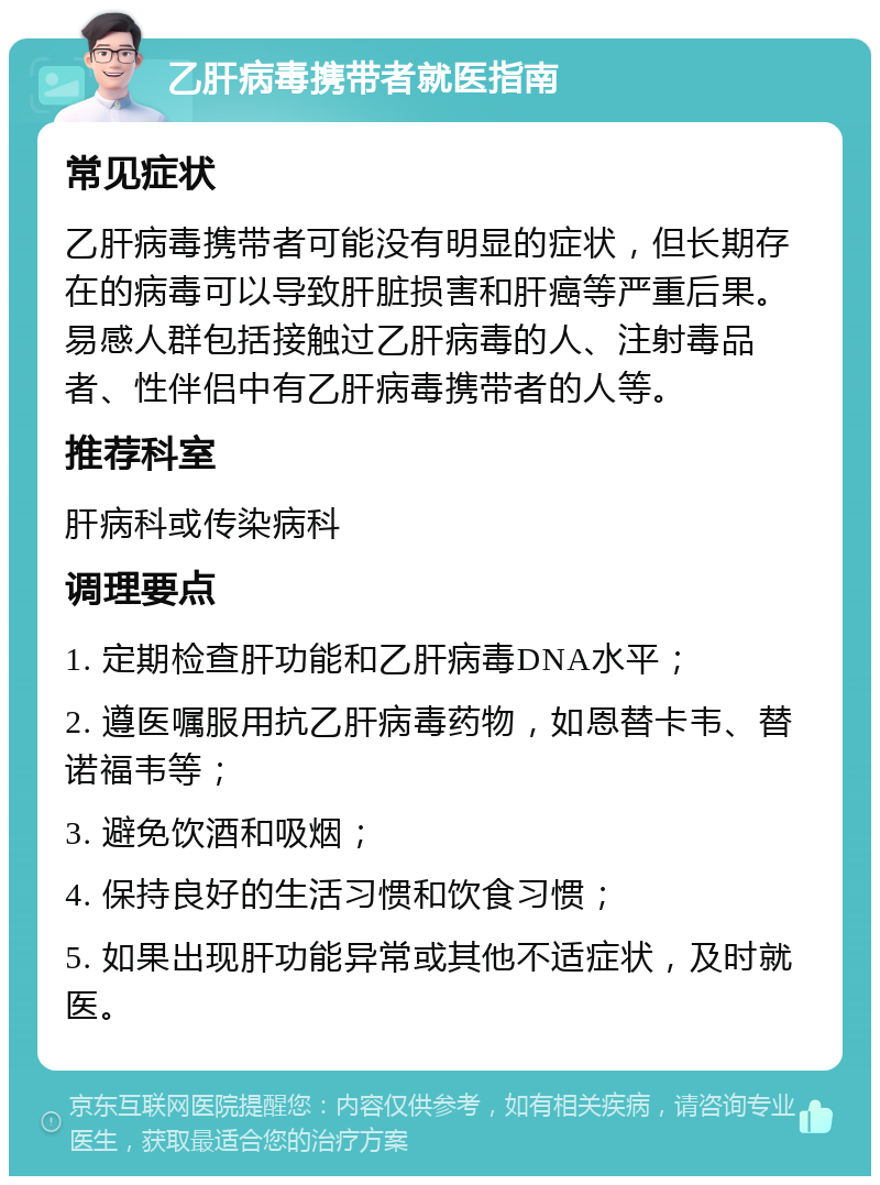 乙肝病毒携带者就医指南 常见症状 乙肝病毒携带者可能没有明显的症状，但长期存在的病毒可以导致肝脏损害和肝癌等严重后果。易感人群包括接触过乙肝病毒的人、注射毒品者、性伴侣中有乙肝病毒携带者的人等。 推荐科室 肝病科或传染病科 调理要点 1. 定期检查肝功能和乙肝病毒DNA水平； 2. 遵医嘱服用抗乙肝病毒药物，如恩替卡韦、替诺福韦等； 3. 避免饮酒和吸烟； 4. 保持良好的生活习惯和饮食习惯； 5. 如果出现肝功能异常或其他不适症状，及时就医。