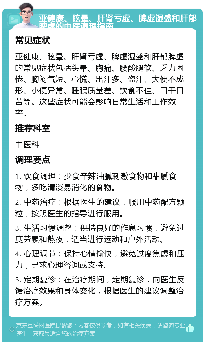 亚健康、眩晕、肝肾亏虚、脾虚湿盛和肝郁脾虚的中医调理指南 常见症状 亚健康、眩晕、肝肾亏虚、脾虚湿盛和肝郁脾虚的常见症状包括头晕、胸痛、腰酸腿软、乏力困倦、胸闷气短、心慌、出汗多、盗汗、大便不成形、小便异常、睡眠质量差、饮食不佳、口干口苦等。这些症状可能会影响日常生活和工作效率。 推荐科室 中医科 调理要点 1. 饮食调理：少食辛辣油腻刺激食物和甜腻食物，多吃清淡易消化的食物。 2. 中药治疗：根据医生的建议，服用中药配方颗粒，按照医生的指导进行服用。 3. 生活习惯调整：保持良好的作息习惯，避免过度劳累和熬夜，适当进行运动和户外活动。 4. 心理调节：保持心情愉快，避免过度焦虑和压力，寻求心理咨询或支持。 5. 定期复诊：在治疗期间，定期复诊，向医生反馈治疗效果和身体变化，根据医生的建议调整治疗方案。