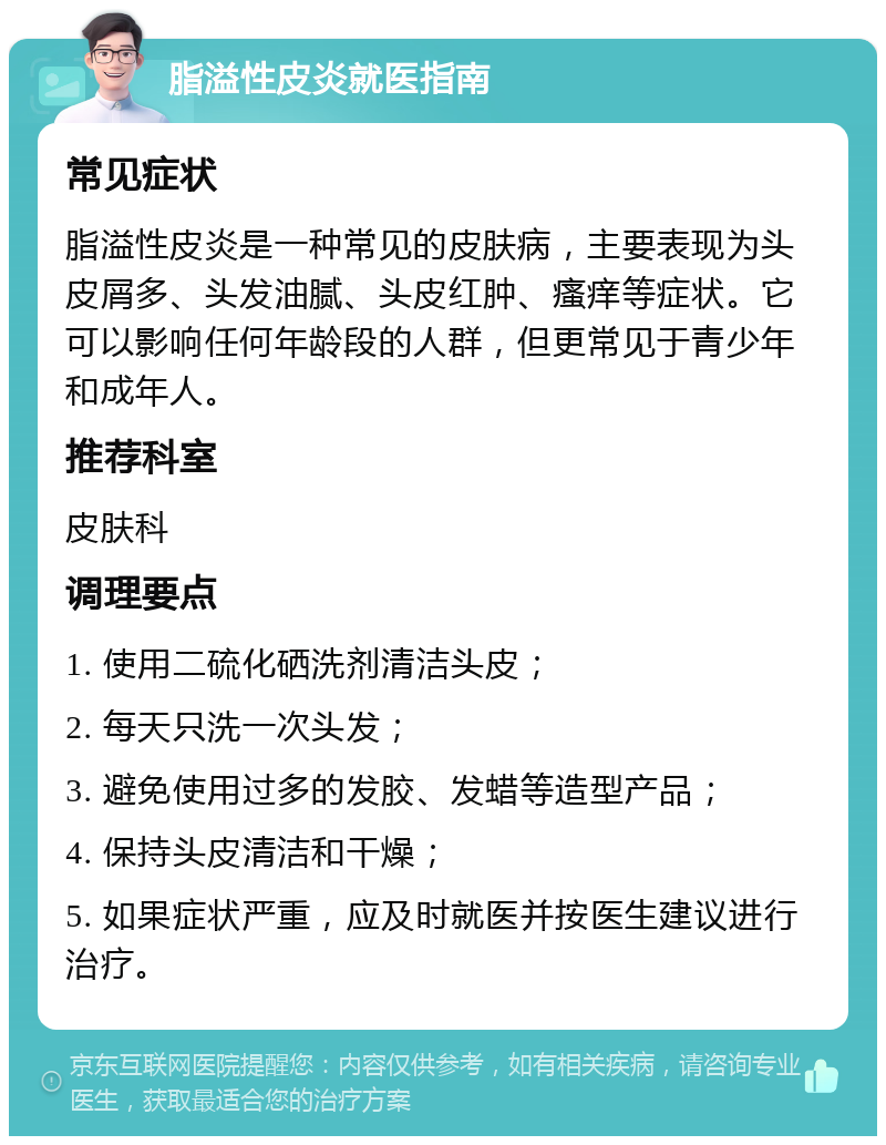 脂溢性皮炎就医指南 常见症状 脂溢性皮炎是一种常见的皮肤病，主要表现为头皮屑多、头发油腻、头皮红肿、瘙痒等症状。它可以影响任何年龄段的人群，但更常见于青少年和成年人。 推荐科室 皮肤科 调理要点 1. 使用二硫化硒洗剂清洁头皮； 2. 每天只洗一次头发； 3. 避免使用过多的发胶、发蜡等造型产品； 4. 保持头皮清洁和干燥； 5. 如果症状严重，应及时就医并按医生建议进行治疗。