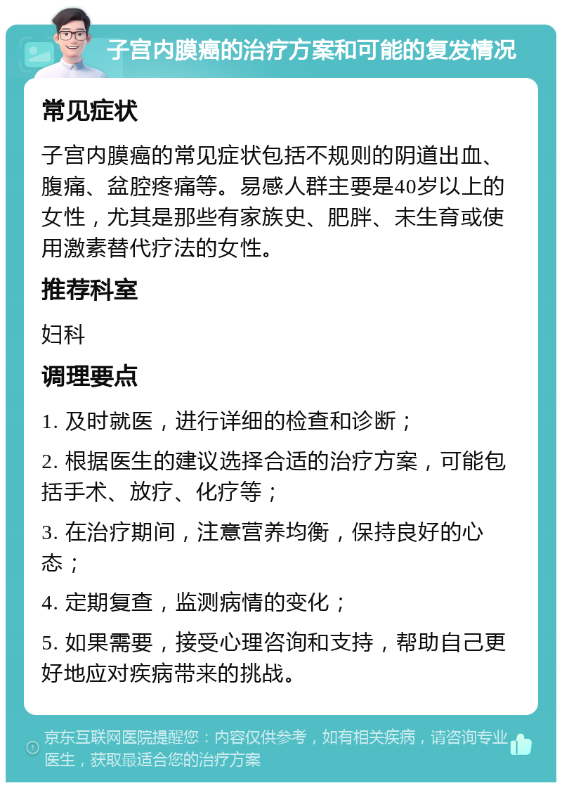 子宫内膜癌的治疗方案和可能的复发情况 常见症状 子宫内膜癌的常见症状包括不规则的阴道出血、腹痛、盆腔疼痛等。易感人群主要是40岁以上的女性，尤其是那些有家族史、肥胖、未生育或使用激素替代疗法的女性。 推荐科室 妇科 调理要点 1. 及时就医，进行详细的检查和诊断； 2. 根据医生的建议选择合适的治疗方案，可能包括手术、放疗、化疗等； 3. 在治疗期间，注意营养均衡，保持良好的心态； 4. 定期复查，监测病情的变化； 5. 如果需要，接受心理咨询和支持，帮助自己更好地应对疾病带来的挑战。