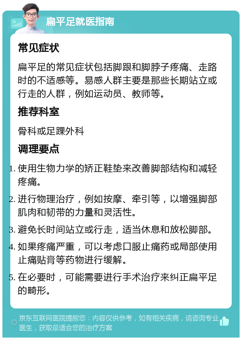 扁平足就医指南 常见症状 扁平足的常见症状包括脚跟和脚脖子疼痛、走路时的不适感等。易感人群主要是那些长期站立或行走的人群，例如运动员、教师等。 推荐科室 骨科或足踝外科 调理要点 使用生物力学的矫正鞋垫来改善脚部结构和减轻疼痛。 进行物理治疗，例如按摩、牵引等，以增强脚部肌肉和韧带的力量和灵活性。 避免长时间站立或行走，适当休息和放松脚部。 如果疼痛严重，可以考虑口服止痛药或局部使用止痛贴膏等药物进行缓解。 在必要时，可能需要进行手术治疗来纠正扁平足的畸形。