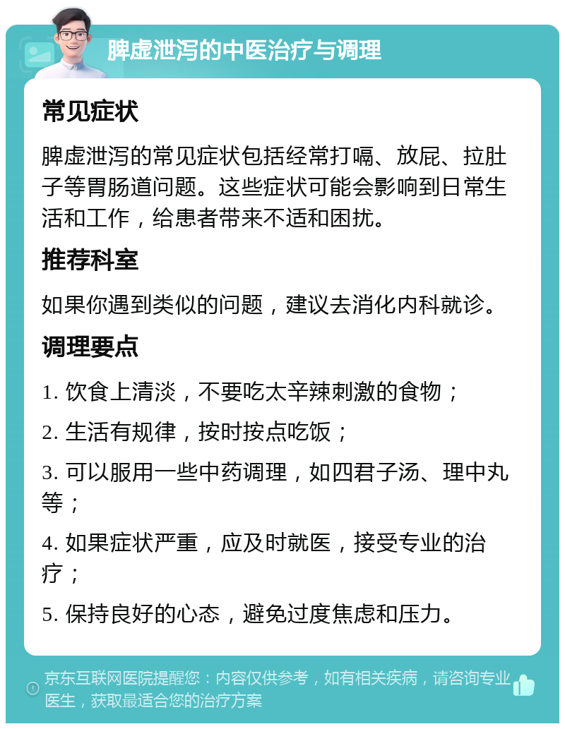 脾虚泄泻的中医治疗与调理 常见症状 脾虚泄泻的常见症状包括经常打嗝、放屁、拉肚子等胃肠道问题。这些症状可能会影响到日常生活和工作，给患者带来不适和困扰。 推荐科室 如果你遇到类似的问题，建议去消化内科就诊。 调理要点 1. 饮食上清淡，不要吃太辛辣刺激的食物； 2. 生活有规律，按时按点吃饭； 3. 可以服用一些中药调理，如四君子汤、理中丸等； 4. 如果症状严重，应及时就医，接受专业的治疗； 5. 保持良好的心态，避免过度焦虑和压力。