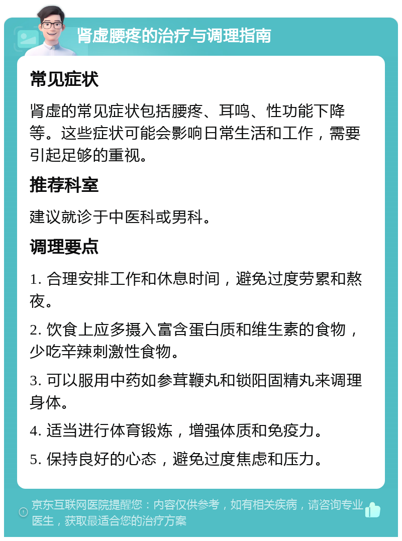 肾虚腰疼的治疗与调理指南 常见症状 肾虚的常见症状包括腰疼、耳鸣、性功能下降等。这些症状可能会影响日常生活和工作，需要引起足够的重视。 推荐科室 建议就诊于中医科或男科。 调理要点 1. 合理安排工作和休息时间，避免过度劳累和熬夜。 2. 饮食上应多摄入富含蛋白质和维生素的食物，少吃辛辣刺激性食物。 3. 可以服用中药如参茸鞭丸和锁阳固精丸来调理身体。 4. 适当进行体育锻炼，增强体质和免疫力。 5. 保持良好的心态，避免过度焦虑和压力。