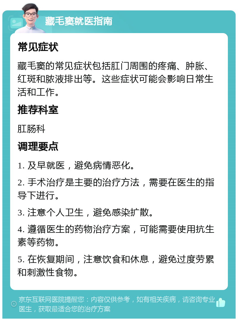 藏毛窦就医指南 常见症状 藏毛窦的常见症状包括肛门周围的疼痛、肿胀、红斑和脓液排出等。这些症状可能会影响日常生活和工作。 推荐科室 肛肠科 调理要点 1. 及早就医，避免病情恶化。 2. 手术治疗是主要的治疗方法，需要在医生的指导下进行。 3. 注意个人卫生，避免感染扩散。 4. 遵循医生的药物治疗方案，可能需要使用抗生素等药物。 5. 在恢复期间，注意饮食和休息，避免过度劳累和刺激性食物。