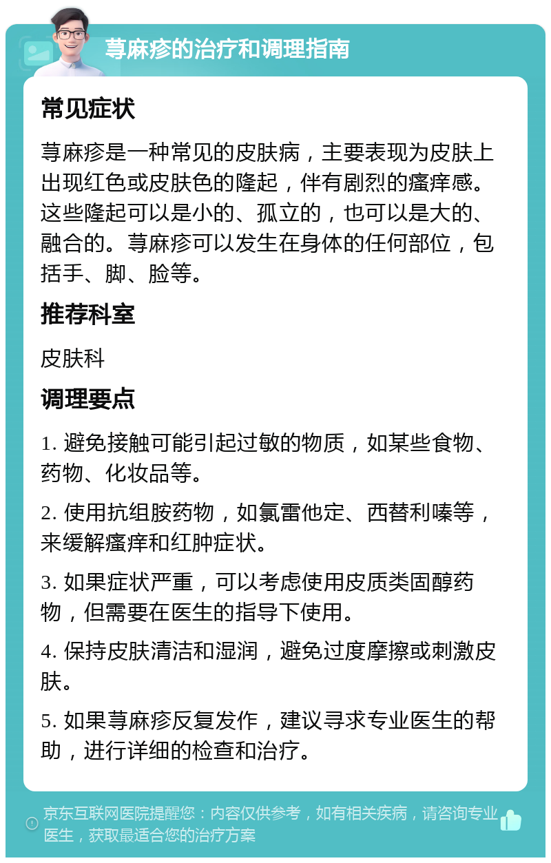 荨麻疹的治疗和调理指南 常见症状 荨麻疹是一种常见的皮肤病，主要表现为皮肤上出现红色或皮肤色的隆起，伴有剧烈的瘙痒感。这些隆起可以是小的、孤立的，也可以是大的、融合的。荨麻疹可以发生在身体的任何部位，包括手、脚、脸等。 推荐科室 皮肤科 调理要点 1. 避免接触可能引起过敏的物质，如某些食物、药物、化妆品等。 2. 使用抗组胺药物，如氯雷他定、西替利嗪等，来缓解瘙痒和红肿症状。 3. 如果症状严重，可以考虑使用皮质类固醇药物，但需要在医生的指导下使用。 4. 保持皮肤清洁和湿润，避免过度摩擦或刺激皮肤。 5. 如果荨麻疹反复发作，建议寻求专业医生的帮助，进行详细的检查和治疗。