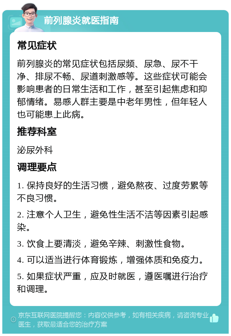 前列腺炎就医指南 常见症状 前列腺炎的常见症状包括尿频、尿急、尿不干净、排尿不畅、尿道刺激感等。这些症状可能会影响患者的日常生活和工作，甚至引起焦虑和抑郁情绪。易感人群主要是中老年男性，但年轻人也可能患上此病。 推荐科室 泌尿外科 调理要点 1. 保持良好的生活习惯，避免熬夜、过度劳累等不良习惯。 2. 注意个人卫生，避免性生活不洁等因素引起感染。 3. 饮食上要清淡，避免辛辣、刺激性食物。 4. 可以适当进行体育锻炼，增强体质和免疫力。 5. 如果症状严重，应及时就医，遵医嘱进行治疗和调理。