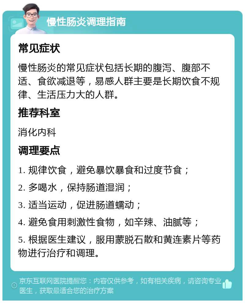 慢性肠炎调理指南 常见症状 慢性肠炎的常见症状包括长期的腹泻、腹部不适、食欲减退等，易感人群主要是长期饮食不规律、生活压力大的人群。 推荐科室 消化内科 调理要点 1. 规律饮食，避免暴饮暴食和过度节食； 2. 多喝水，保持肠道湿润； 3. 适当运动，促进肠道蠕动； 4. 避免食用刺激性食物，如辛辣、油腻等； 5. 根据医生建议，服用蒙脱石散和黄连素片等药物进行治疗和调理。