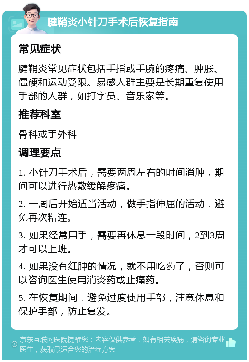 腱鞘炎小针刀手术后恢复指南 常见症状 腱鞘炎常见症状包括手指或手腕的疼痛、肿胀、僵硬和运动受限。易感人群主要是长期重复使用手部的人群，如打字员、音乐家等。 推荐科室 骨科或手外科 调理要点 1. 小针刀手术后，需要两周左右的时间消肿，期间可以进行热敷缓解疼痛。 2. 一周后开始适当活动，做手指伸屈的活动，避免再次粘连。 3. 如果经常用手，需要再休息一段时间，2到3周才可以上班。 4. 如果没有红肿的情况，就不用吃药了，否则可以咨询医生使用消炎药或止痛药。 5. 在恢复期间，避免过度使用手部，注意休息和保护手部，防止复发。