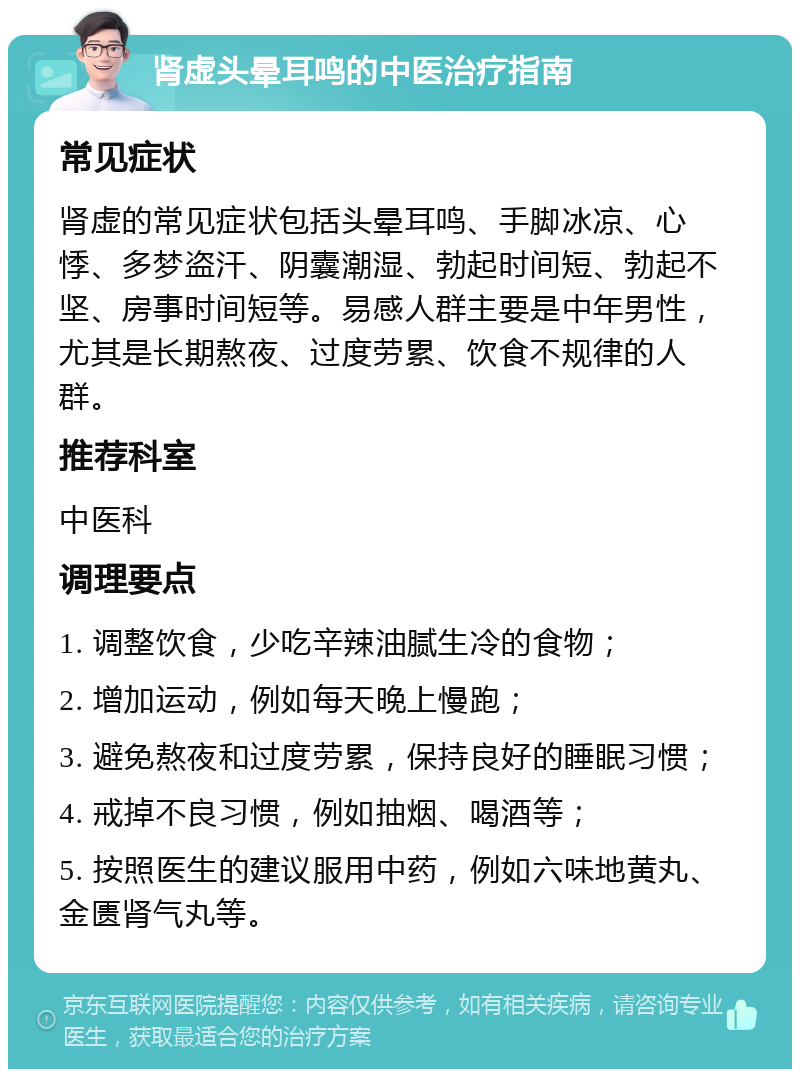 肾虚头晕耳鸣的中医治疗指南 常见症状 肾虚的常见症状包括头晕耳鸣、手脚冰凉、心悸、多梦盗汗、阴囊潮湿、勃起时间短、勃起不坚、房事时间短等。易感人群主要是中年男性，尤其是长期熬夜、过度劳累、饮食不规律的人群。 推荐科室 中医科 调理要点 1. 调整饮食，少吃辛辣油腻生冷的食物； 2. 增加运动，例如每天晚上慢跑； 3. 避免熬夜和过度劳累，保持良好的睡眠习惯； 4. 戒掉不良习惯，例如抽烟、喝酒等； 5. 按照医生的建议服用中药，例如六味地黄丸、金匮肾气丸等。