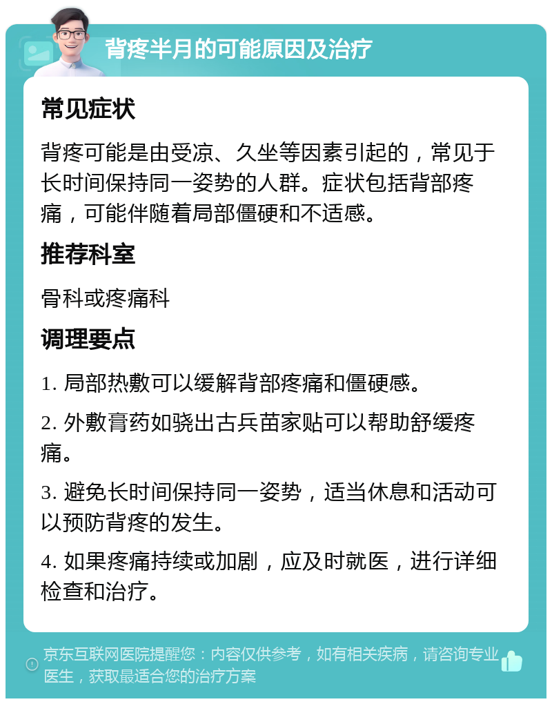 背疼半月的可能原因及治疗 常见症状 背疼可能是由受凉、久坐等因素引起的，常见于长时间保持同一姿势的人群。症状包括背部疼痛，可能伴随着局部僵硬和不适感。 推荐科室 骨科或疼痛科 调理要点 1. 局部热敷可以缓解背部疼痛和僵硬感。 2. 外敷膏药如骁出古兵苗家贴可以帮助舒缓疼痛。 3. 避免长时间保持同一姿势，适当休息和活动可以预防背疼的发生。 4. 如果疼痛持续或加剧，应及时就医，进行详细检查和治疗。