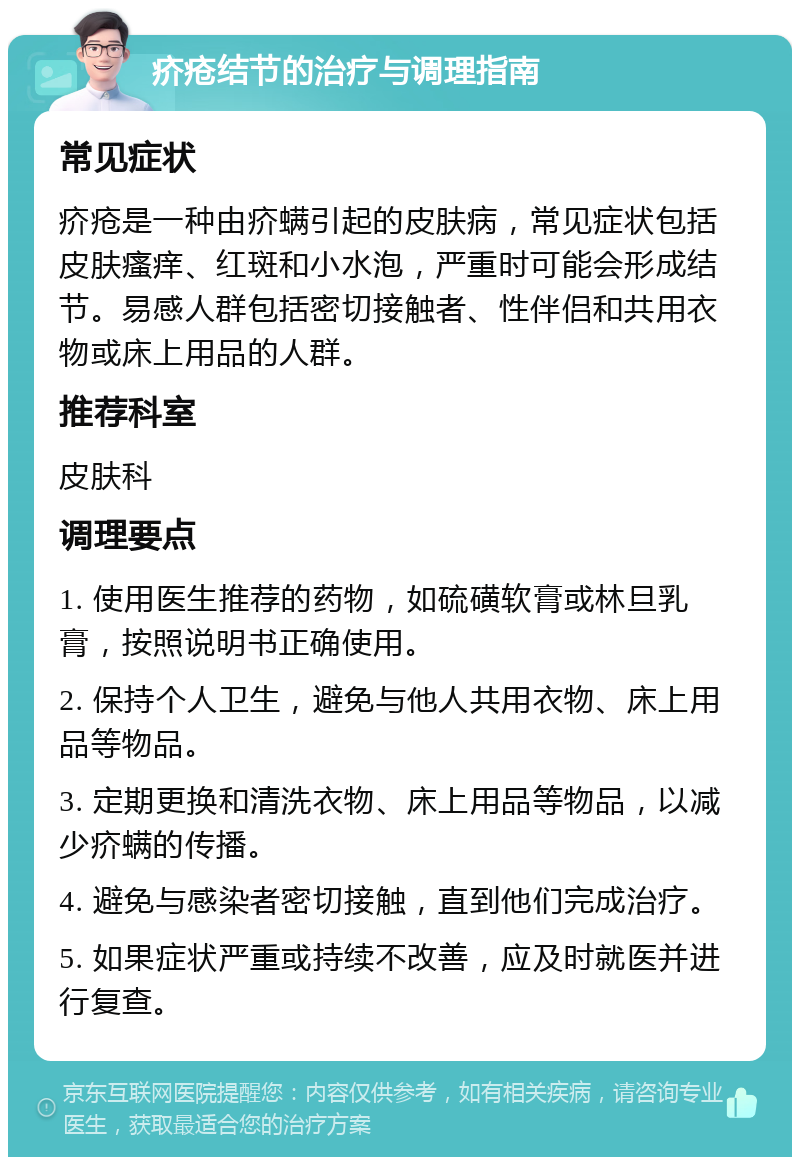 疥疮结节的治疗与调理指南 常见症状 疥疮是一种由疥螨引起的皮肤病，常见症状包括皮肤瘙痒、红斑和小水泡，严重时可能会形成结节。易感人群包括密切接触者、性伴侣和共用衣物或床上用品的人群。 推荐科室 皮肤科 调理要点 1. 使用医生推荐的药物，如硫磺软膏或林旦乳膏，按照说明书正确使用。 2. 保持个人卫生，避免与他人共用衣物、床上用品等物品。 3. 定期更换和清洗衣物、床上用品等物品，以减少疥螨的传播。 4. 避免与感染者密切接触，直到他们完成治疗。 5. 如果症状严重或持续不改善，应及时就医并进行复查。