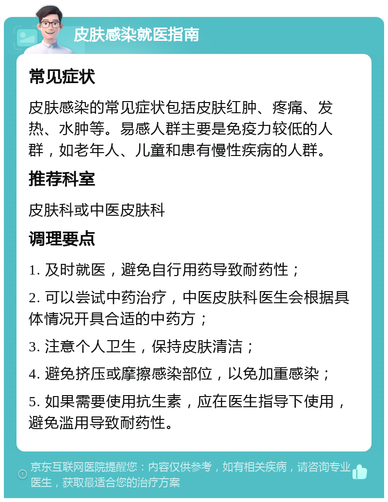 皮肤感染就医指南 常见症状 皮肤感染的常见症状包括皮肤红肿、疼痛、发热、水肿等。易感人群主要是免疫力较低的人群，如老年人、儿童和患有慢性疾病的人群。 推荐科室 皮肤科或中医皮肤科 调理要点 1. 及时就医，避免自行用药导致耐药性； 2. 可以尝试中药治疗，中医皮肤科医生会根据具体情况开具合适的中药方； 3. 注意个人卫生，保持皮肤清洁； 4. 避免挤压或摩擦感染部位，以免加重感染； 5. 如果需要使用抗生素，应在医生指导下使用，避免滥用导致耐药性。